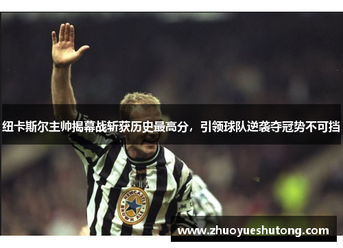 纽卡斯尔主帅揭幕战斩获历史最高分，引领球队逆袭夺冠势不可挡